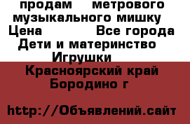 продам 1,5метрового музыкального мишку › Цена ­ 2 500 - Все города Дети и материнство » Игрушки   . Красноярский край,Бородино г.